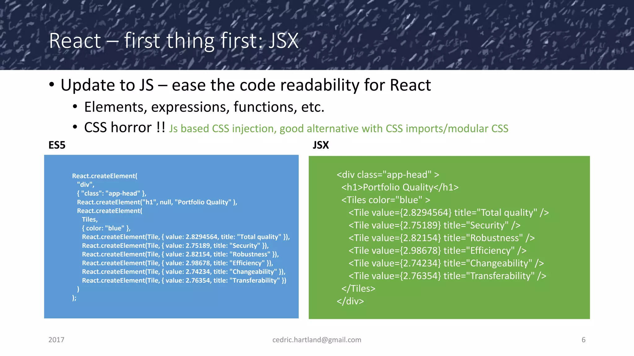 React – first thing first: JSX
• Update to JS – ease the code readability for React
• Elements, expressions, functions, etc.
• CSS horror !! Js based CSS injection, good alternative with CSS imports/modular CSS
2017 cedric.hartland@gmail.com 6
React.createElement(
"div",
{ "class": "app-head" },
React.createElement("h1", null, "Portfolio Quality" ),
React.createElement(
Tiles,
{ color: "blue" },
React.createElement(Tile, { value: 2.8294564, title: "Total quality" }),
React.createElement(Tile, { value: 2.75189, title: "Security" }),
React.createElement(Tile, { value: 2.82154, title: "Robustness" }),
React.createElement(Tile, { value: 2.98678, title: "Efficiency" }),
React.createElement(Tile, { value: 2.74234, title: "Changeability" }),
React.createElement(Tile, { value: 2.76354, title: "Transferability" })
)
);
<div class="app-head" >
<h1>Portfolio Quality</h1>
<Tiles color="blue" >
<Tile value={2.8294564} title="Total quality" />
<Tile value={2.75189} title="Security" />
<Tile value={2.82154} title="Robustness" />
<Tile value={2.98678} title="Efficiency" />
<Tile value={2.74234} title="Changeability" />
<Tile value={2.76354} title="Transferability" />
</Tiles>
</div>
ES5 JSX
 