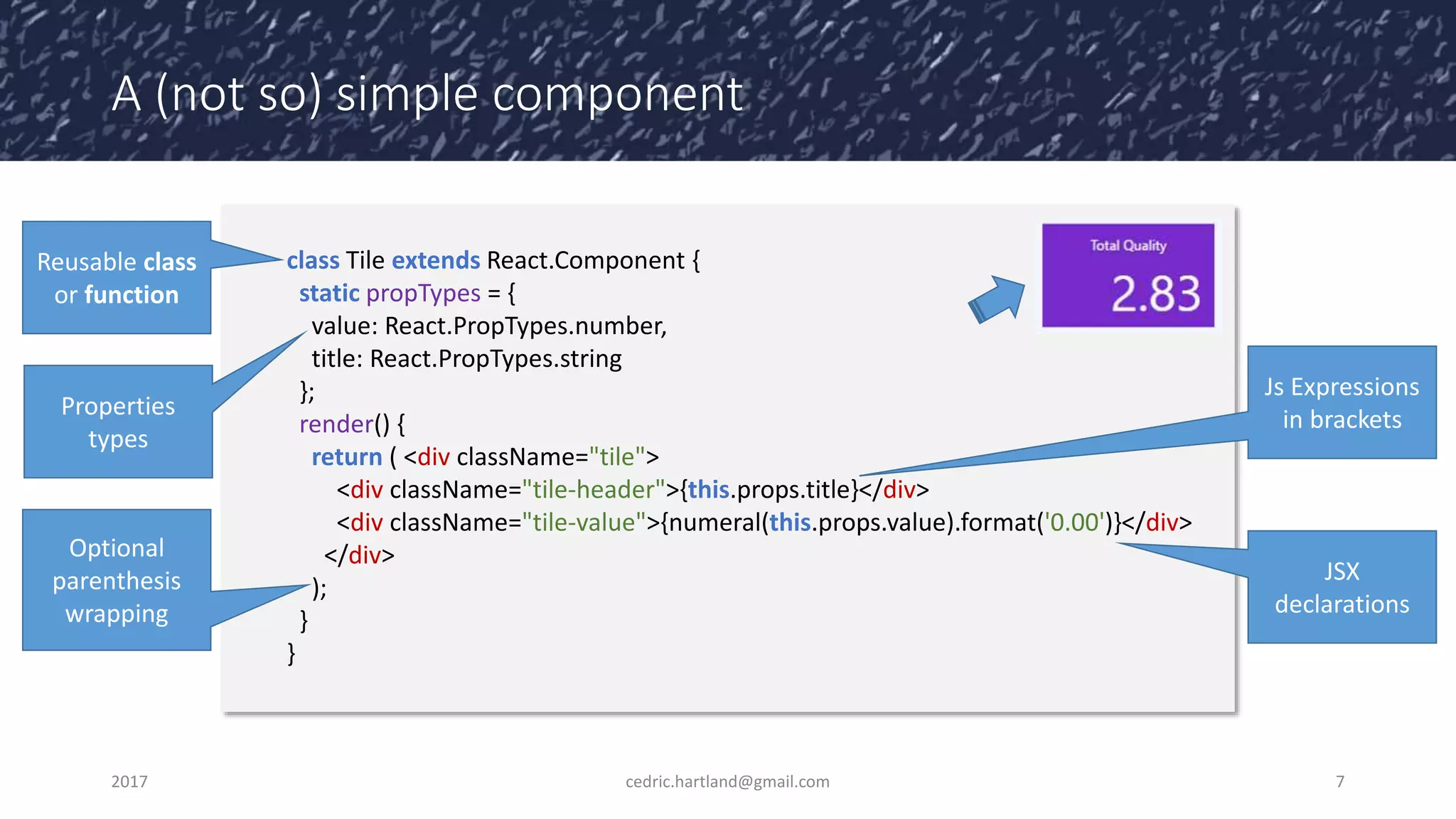 A (not so) simple component
2017 cedric.hartland@gmail.com 7
class Tile extends React.Component {
static propTypes = {
value: React.PropTypes.number,
title: React.PropTypes.string
};
render() {
return ( <div className="tile">
<div className="tile-header">{this.props.title}</div>
<div className="tile-value">{numeral(this.props.value).format('0.00')}</div>
</div>
);
}
}
Properties
types
JSX
declarations
Reusable class
or function
Optional
parenthesis
wrapping
Js Expressions
in brackets
 