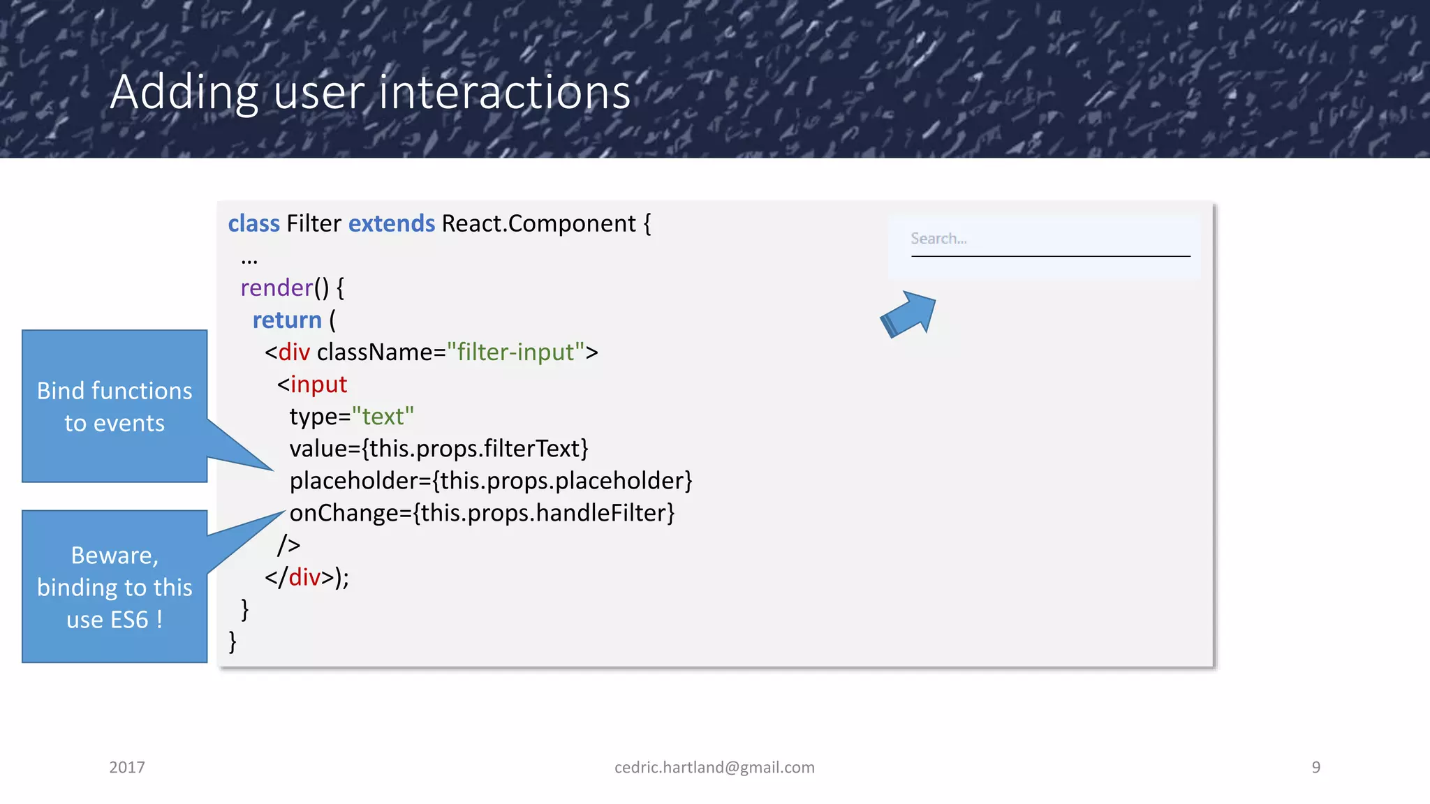 Adding user interactions
2017 cedric.hartland@gmail.com 9
class Filter extends React.Component {
…
render() {
return (
<div className="filter-input">
<input
type="text"
value={this.props.filterText}
placeholder={this.props.placeholder}
onChange={this.props.handleFilter}
/>
</div>);
}
}
Beware,
binding to this
use ES6 !
Bind functions
to events
 
