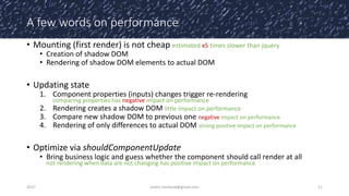 A few words on performance
• Mounting (first render) is not cheap estimated x5 times slower than jquery
• Creation of shadow DOM
• Rendering of shadow DOM elements to actual DOM
• Updating state
1. Component properties (inputs) changes trigger re-rendering
comparing properties has negative impact on performance
2. Rendering creates a shadow DOM little impact on performance
3. Compare new shadow DOM to previous one negative impact on performance
4. Rendering of only differences to actual DOM strong positive impact on performance
• Optimize via shouldComponentUpdate
• Bring business logic and guess whether the component should call render at all
not rendering when data are not changing has positive impact on performance
2017 cedric.hartland@gmail.com 11
 