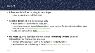 React
• A few words before moving to next topic…
• …just in case it was not that clear
• React is designed in a declarative way
• It can define it’s own internal state, but…
• ...most components should always return same content for given input and not have
internal state dumb components, pure components
• State only comes from data properties, state
• No more jquery, backbone or whatever rendering tweaks on user
interactions or from other sources
• A single DOM source of truth is the output of render function
• Application state only belong in data properties, state, dom reflects this
2017 cedric.hartland@gmail.com 12
 