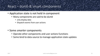 React – dumb & smart components
• Application state is not held in component
• Many components are said to be dumb
• only display data
• Dispatch events from user actions
• Some smarter components
• Operate other components and user actions functions
• Some bind to data-source to manage application state updates
2017 cedric.hartland@gmail.com 13
 