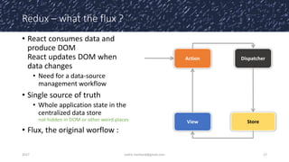 Redux – what the flux ?
• React consumes data and
produce DOM
React updates DOM when
data changes
• Need for a data-source
management workflow
• Single source of truth
• Whole application state in the
centralized data store
not hidden in DOM or other weird places
• Flux, the original worflow :
2017 cedric.hartland@gmail.com 17
Dispatcher
View Store
Action
 