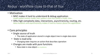 Redux - workflow close to that of flux
• Motivation
• MVC makes it hard to understand & debug application
model update another model, then update a view that update a model, then…
• SPAs high complexity data, interactions, asynchronicity, routing, etc.
data mutation and asynchronicity makes it hard to reason about the application
• Core principles
• Single source of truth
• The state of application stored in single object tree in single data store
• State is read-only
• Changing state requires an action that describes operation
• Changes are made with pure functions
• New state is new object no mutations
2017 cedric.hartland@gmail.com 19
 