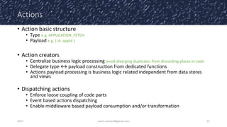 Actions
• Action basic structure
• Type e.g. APPLICATION_FETCH
• Payload e.g. { id: appId }
• Action creators
• Centralize business logic processing avoid diverging duplicates from discording places in code
• Delegate type ↔ payload construction from dedicated functions
• Actions payload processing is business logic related independent from data stores
and views
• Dispatching actions
• Enforce loose coupling of code parts
• Event based actions dispatching
• Enable middleware based payload consumption and/or transformation
2017 cedric.hartland@gmail.com 21
 