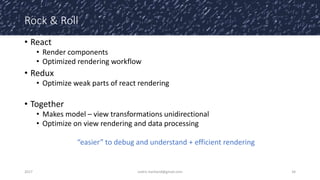 Rock & Roll
• React
• Render components
• Optimized rendering workflow
• Redux
• Optimize weak parts of react rendering
• Together
• Makes model – view transformations unidirectional
• Optimize on view rendering and data processing
“easier” to debug and understand + efficient rendering
2017 cedric.hartland@gmail.com 34
 