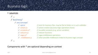 Business logic
• sources
⁄ …
⁄ business/
⁄ any-concept/
⁄ specs/ // tests for business files, may be flat to folder or in such subfolder
⁄ actions.js // action creators (business logic operations there)
⁄ constants.js* // reusable constants (e.g. action variables)
⁄ reducers.js // reducer functions
⁄ sagas.js* // sagas middleware operations
⁄ ..middleware.js // other possible middleware linked to business logic concept
⁄ …
Components with * are optional depending on context
2017 cedric.hartland@gmail.com 36
 