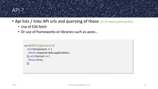 API ?
• Api lists / links API urls and querying of those it’s all about getting data
• Use of ES6 fetch
• Or use of frameworks or libraries such as axios…
2017 cedric.hartland@gmail.com 37
axios('REST/applications')
.then((response) => {
return response.data.applications;
}).catch((error) => {
throw error;
});
 