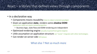 React – a library that defines views through components
• In a declarative way
• Components means reusability close to object oriented paradigm
• Given an application state, renders some shadow DOM
application state are inputs named properties
• Business logic, state flow and DOM rendering are independent
• Optimized rendering engine actually inspired from game engines
• Little assumption on application structure can “easily” integrate with other technologies
• Can render on server side SEO please
What else ? Not so much more
2017 cedric.hartland@gmail.com 4
 