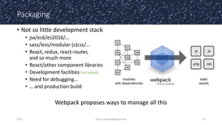 Packaging
• Not so little development stack
• jsx/es6/es2016/…
• sass/less/modular (s)css/…
• React, redux, react-router,
and so much more
• React/other component libraries
• Development facilities hot reload
• Need for debugging…
• … and production build
Webpack proposes ways to manage all this
2017 cedric.hartland@gmail.com 41
 