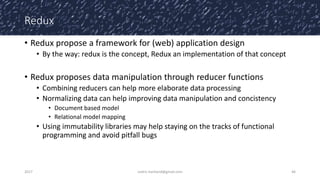 Redux
• Redux propose a framework for (web) application design
• By the way: redux is the concept, Redux an implementation of that concept
• Redux proposes data manipulation through reducer functions
• Combining reducers can help more elaborate data processing
• Normalizing data can help improving data manipulation and concistency
• Document based model
• Relational model mapping
• Using immutability libraries may help staying on the tracks of functional
programming and avoid pitfall bugs
2017 cedric.hartland@gmail.com 46
 