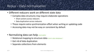 Redux – Data normalization
• Different reducers work on different state data
• Complex data structures may require elaborate operations
• Share actions across reducers
• Data duplication across reducers
• Those require extra synchronization effort when writing or updating code
• Accessing data may not be easy or consistent by default
• Normalizing data can help normalizr
• Relational mapping to structure data client side database !
• Get rid of data duplication
• Separate collections from elements
2017 cedric.hartland@gmail.com 48
 