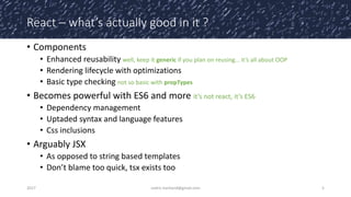 React – what’s actually good in it ?
• Components
• Enhanced reusability well, keep it generic if you plan on reusing… it’s all about OOP
• Rendering lifecycle with optimizations
• Basic type checking not so basic with propTypes
• Becomes powerful with ES6 and more it’s not react, it’s ES6
• Dependency management
• Uptaded syntax and language features
• Css inclusions
• Arguably JSX
• As opposed to string based templates
• Don’t blame too quick, tsx exists too
2017 cedric.hartland@gmail.com 5
 