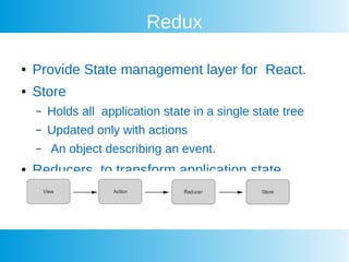 Redux
 Provide State management layer for React.
 Store
C Holds all application state in a single state tree
C Updated only with actions
C An object describing an event.
 Reducers to transform application state
 