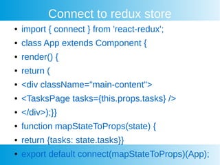 Connect to redux store
 import { connect } from 'react-redux';
 class App extends Component {
 render() {
 return (
 <div className="main-content">
 <TasksPage tasks={this.props.tasks} />
 </div>);}}
 function mapStateToProps(state) {
 return {tasks: state.tasks}}
 export default connect(mapStateToProps)(App);
 
