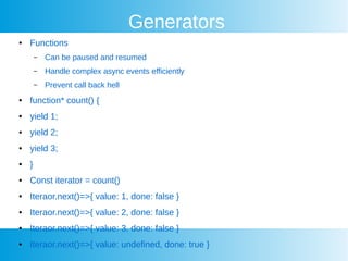 Generators
 Functions
C Can be paused and resumed
C Handle complex async events efficiently
C Prevent call back hell
 function* count() {
 yield 1;
 yield 2;
 yield 3;
 }
 Const iterator = count()
 Iteraor.next()=>{ value: 1, done: false }
 Iteraor.next()=>{ value: 2, done: false }
 Iteraor.next()=>{ value: 3, done: false }
 Iteraor.next()=>{ value: undefined, done: true }
 