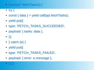  function* fetchTasks() {
 try {
 const { data } = yield call(api.fetchTasks);
 yield put({
 type: 'FETCH_TASKS_SUCCEEDED',
 payload: { tasks: data },
 });
 } catch (e) {
 yield put({
 type: 'FETCH_TASKS_FAILED',
 payload: { error: e.message },
 });}}
 