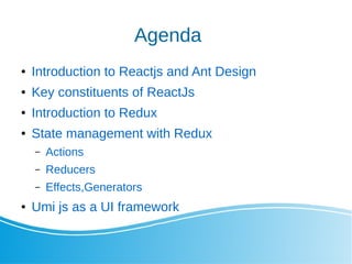 Agenda
 Introduction to Reactjs and Ant Design
 Key constituents of ReactJs
 Introduction to Redux
 State management with Redux
C Actions
C Reducers
C Effects,Generators
 Umi js as a UI framework
 