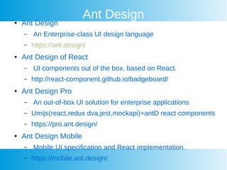 Ant Design Ant Design
C An Enterprise-class UI design language
C https://ant.design/
 Ant Design of React
C UI components out of the box, based on React.
C http://react-component.github.io/badgeboard/
 Ant Design Pro
C An out-of-box UI solution for enterprise applications
C Umijs(react,redux dva,jest,mockapi)+antD react components
C https://pro.ant.design/
 Ant Design Mobile
C Mobile UI specification and React implementation.
C https://mobile.ant.design/
 