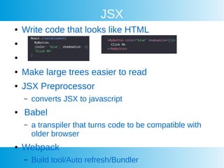 JSX
 Write code that looks like HTML


 Make large trees easier to read
 JSX Preprocessor
C converts JSX to javascript
 Babel
C a transpiler that turns code to be compatible with
older browser
 Webpack
C Build tool/Auto refresh/Bundler
 