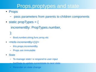 Props,proptypes and state
 Props
C pass parameters from parents to children components
 static propTypes = {
incrementBy: PropTypes.number,
};
C Bool,number,string,func,array etc
 <Hello incrementBy={1}/>
C this.props.incrementBy
C Props are immutable
 State
C To manage state I e respond to user input
C SetState to update currentstate to next state
C Rerender on state change
 