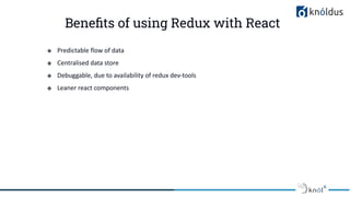 Beneﬁts of using Redux with React
❖ Predictable flow of data
❖ Centralised data store
❖ Debuggable, due to availability of redux dev-tools
❖ Leaner react components
 