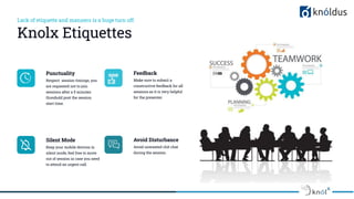 Lack of etiquette and manners is a huge turn off.
Knolx Etiquettes
Punctuality
Respect session timings, you
are requested not to join
sessions after a 5 minutes
threshold post the session
start time.
Feedback
Make sure to submit a
constructive feedback for all
sessions as it is very helpful
for the presenter.
Silent Mode
Keep your mobile devices in
silent mode, feel free to move
out of session in case you need
to attend an urgent call.
Avoid Disturbance
Avoid unwanted chit chat
during the session.
 