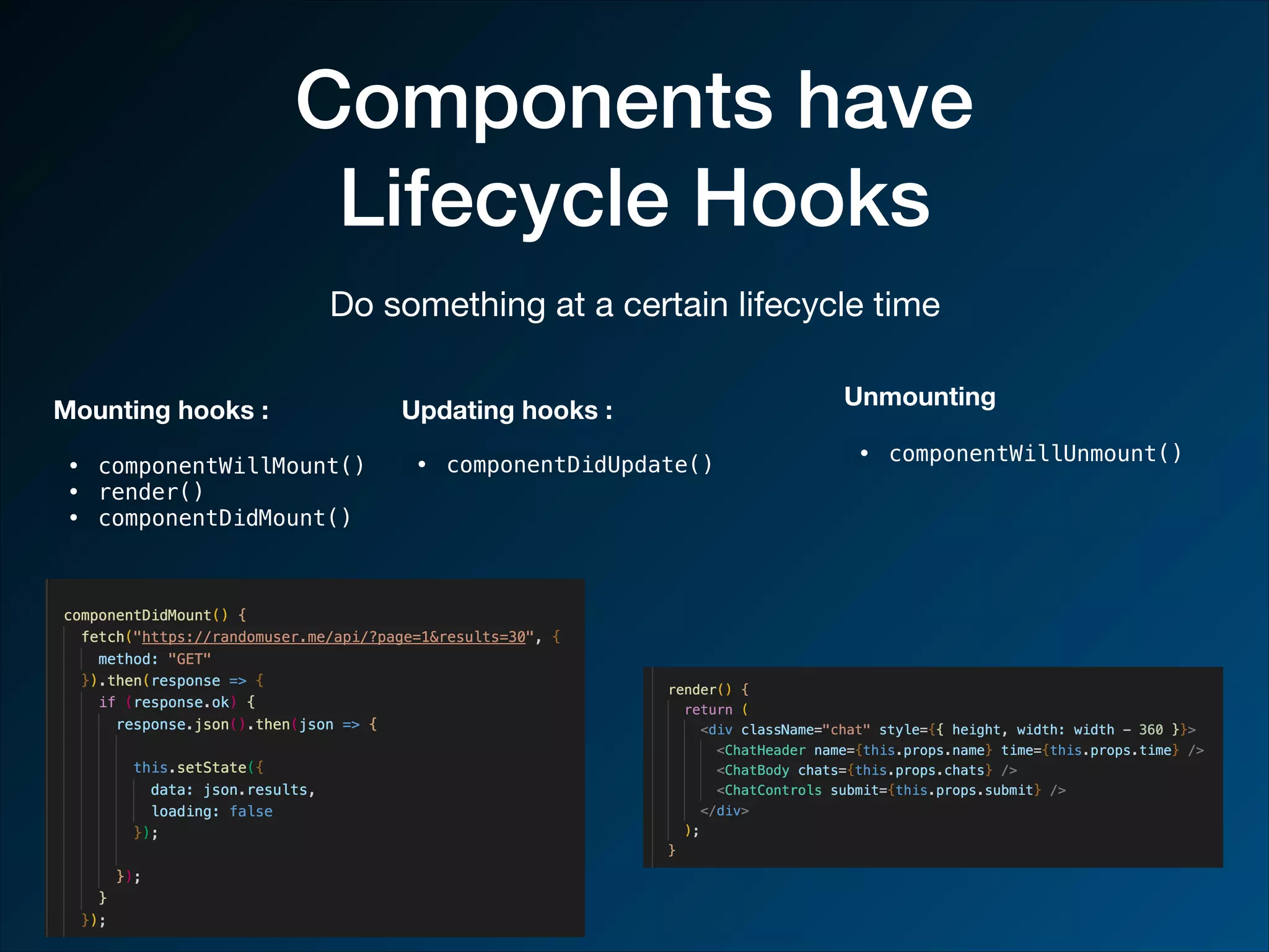Components have Lifecycle Hooks Do something at a certain lifecycle time Mounting hooks : • componentWillMount() • render() • componentDidMount() Updating hooks : • componentDidUpdate() Unmounting • componentWillUnmount() 