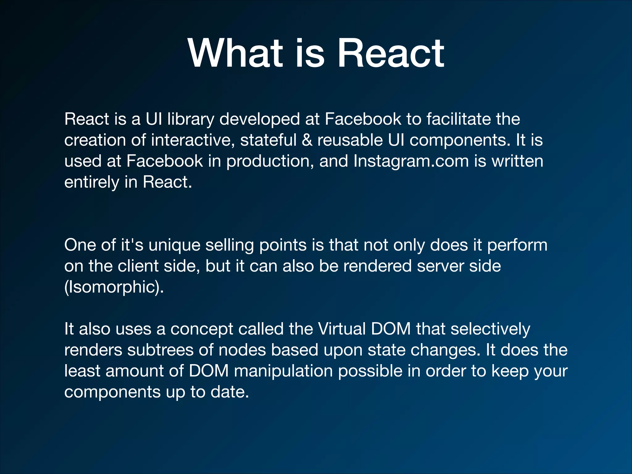 What is React React is a UI library developed at Facebook to facilitate the creation of interactive, stateful & reusable UI components. It is used at Facebook in production, and Instagram.com is written entirely in React. One of it's unique selling points is that not only does it perform on the client side, but it can also be rendered server side (Isomorphic). It also uses a concept called the Virtual DOM that selectively renders subtrees of nodes based upon state changes. It does the least amount of DOM manipulation possible in order to keep your components up to date. 