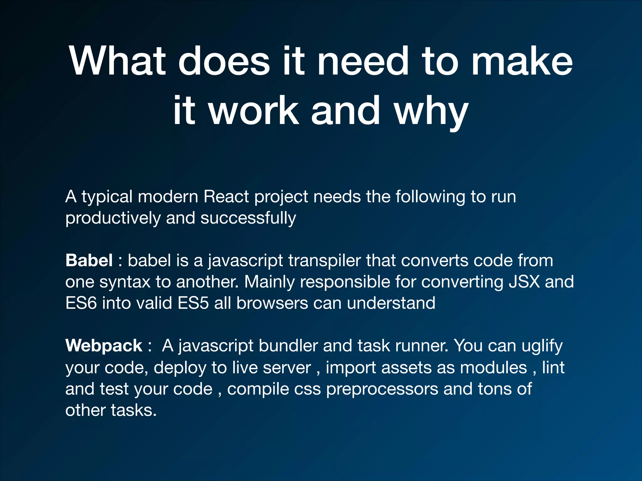 What does it need to make it work and why A typical modern React project needs the following to run productively and successfully Babel : babel is a javascript transpiler that converts code from one syntax to another. Mainly responsible for converting JSX and ES6 into valid ES5 all browsers can understand Webpack : A javascript bundler and task runner. You can uglify your code, deploy to live server , import assets as modules , lint and test your code , compile css preprocessors and tons of other tasks. 