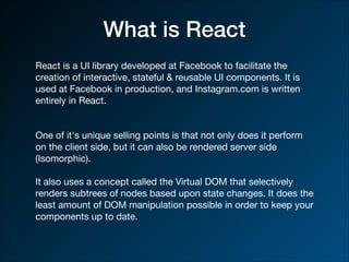 What is React
React is a UI library developed at Facebook to facilitate the
creation of interactive, stateful & reusable UI components. It is
used at Facebook in production, and Instagram.com is written
entirely in React.

One of it's unique selling points is that not only does it perform
on the client side, but it can also be rendered server side
(Isomorphic).

It also uses a concept called the Virtual DOM that selectively
renders subtrees of nodes based upon state changes. It does the
least amount of DOM manipulation possible in order to keep your
components up to date.
 