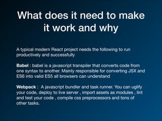 What does it need to make
it work and why
A typical modern React project needs the following to run
productively and successfully 

Babel : babel is a javascript transpiler that converts code from
one syntax to another. Mainly responsible for converting JSX and
ES6 into valid ES5 all browsers can understand

Webpack : A javascript bundler and task runner. You can uglify
your code, deploy to live server , import assets as modules , lint
and test your code , compile css preprocessors and tons of
other tasks.
 