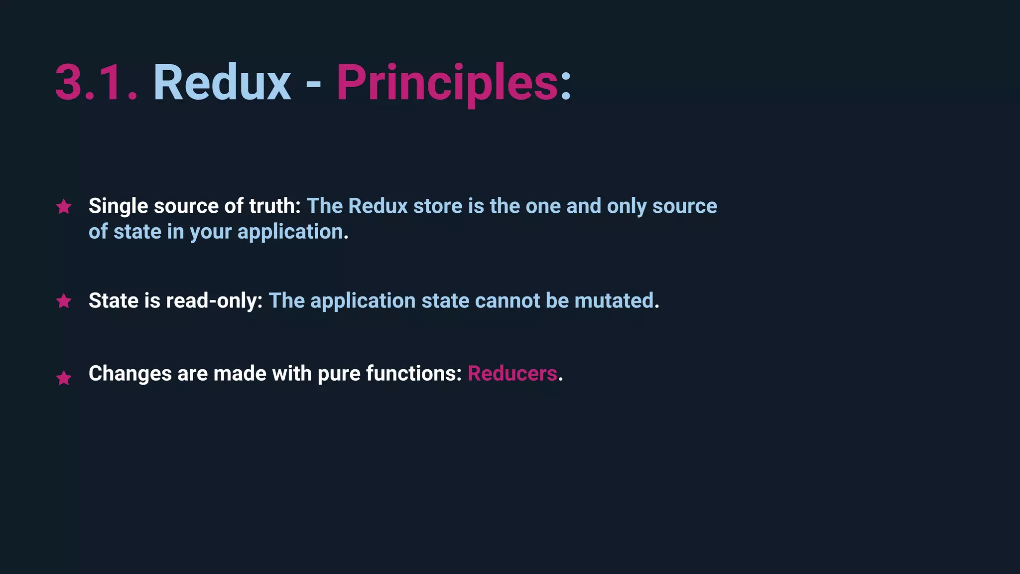 State is read-only: The application state cannot be mutated. 3.1. Redux - Principles: Changes are made with pure functions: Reducers. Single source of truth: The Redux store is the one and only source of state in your application. 