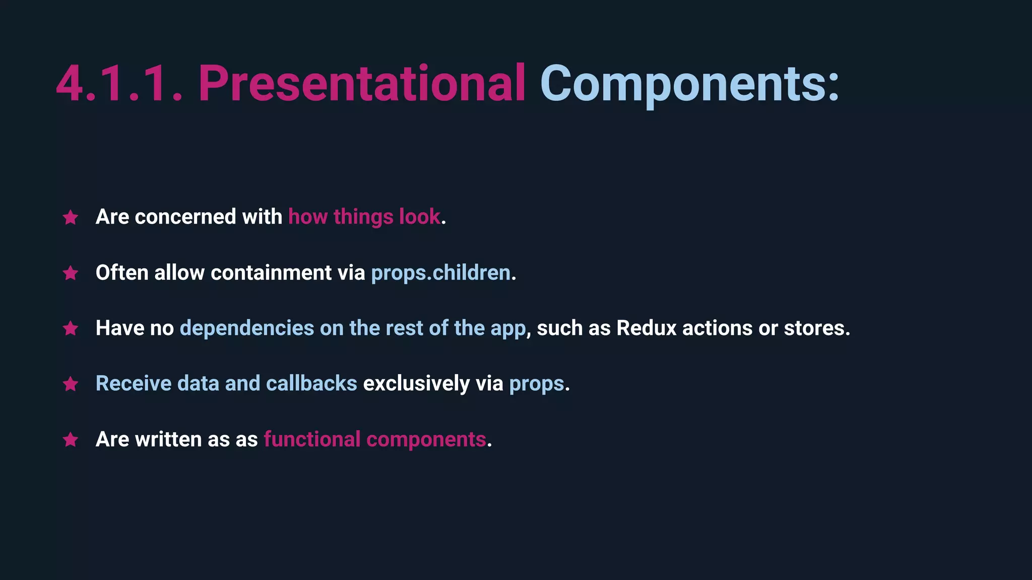 Are written as as functional components. 4.1.1. Presentational Components: Receive data and callbacks exclusively via props. Often allow containment via props.children. Have no dependencies on the rest of the app, such as Redux actions or stores. Are concerned with how things look. 
