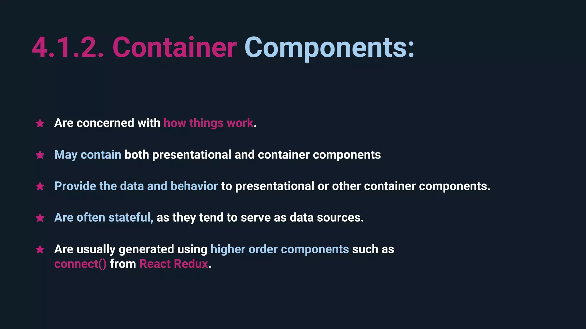 Are usually generated using higher order components such as connect() from React Redux. 4.1.2. Container Components: Are often stateful, as they tend to serve as data sources. May contain both presentational and container components Provide the data and behavior to presentational or other container components. Are concerned with how things work. 
