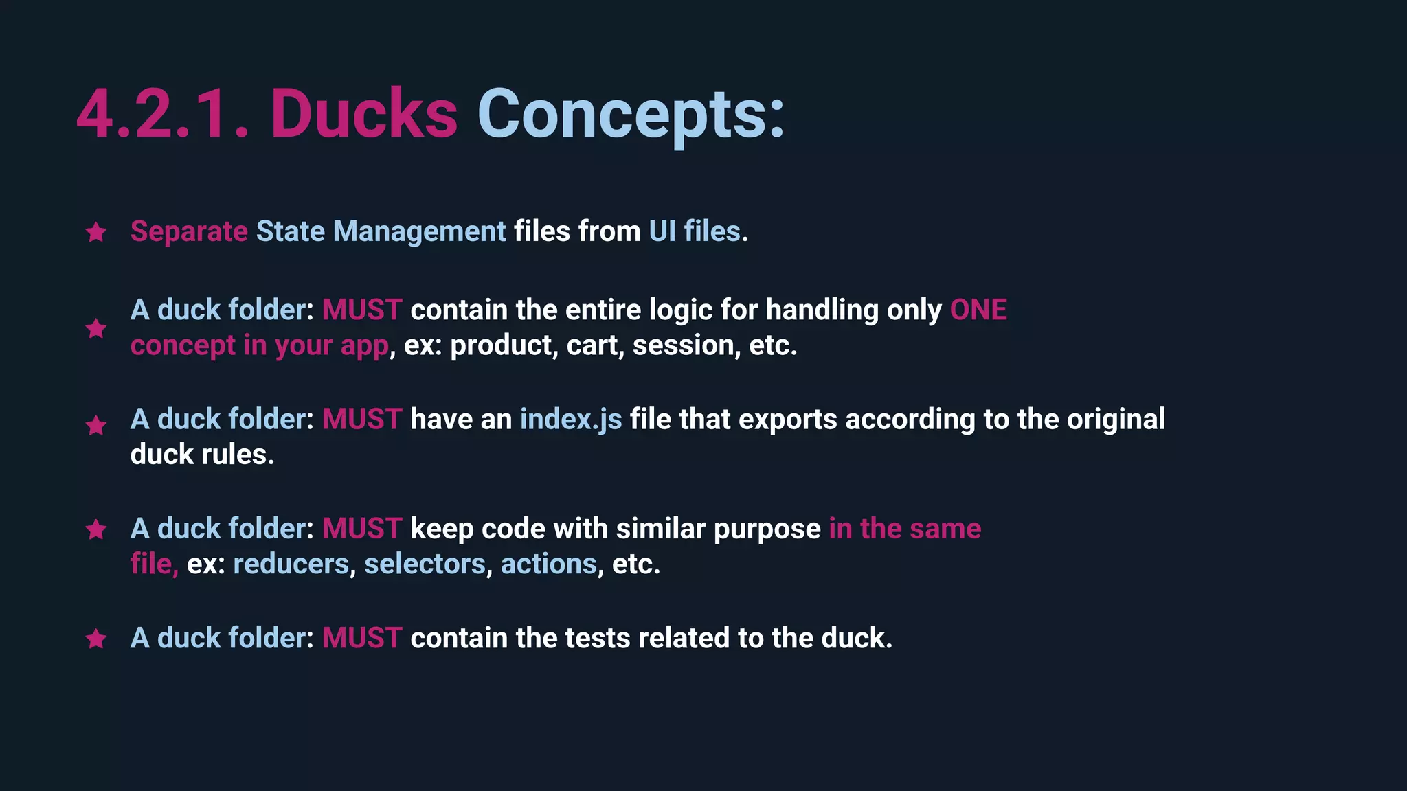 4.2.1. Ducks Concepts: A duck folder: MUST keep code with similar purpose in the same file, ex: reducers, selectors, actions, etc. A duck folder: MUST contain the entire logic for handling only ONE concept in your app, ex: product, cart, session, etc. A duck folder: MUST have an index.js file that exports according to the original duck rules. Separate State Management files from UI files. A duck folder: MUST contain the tests related to the duck. 