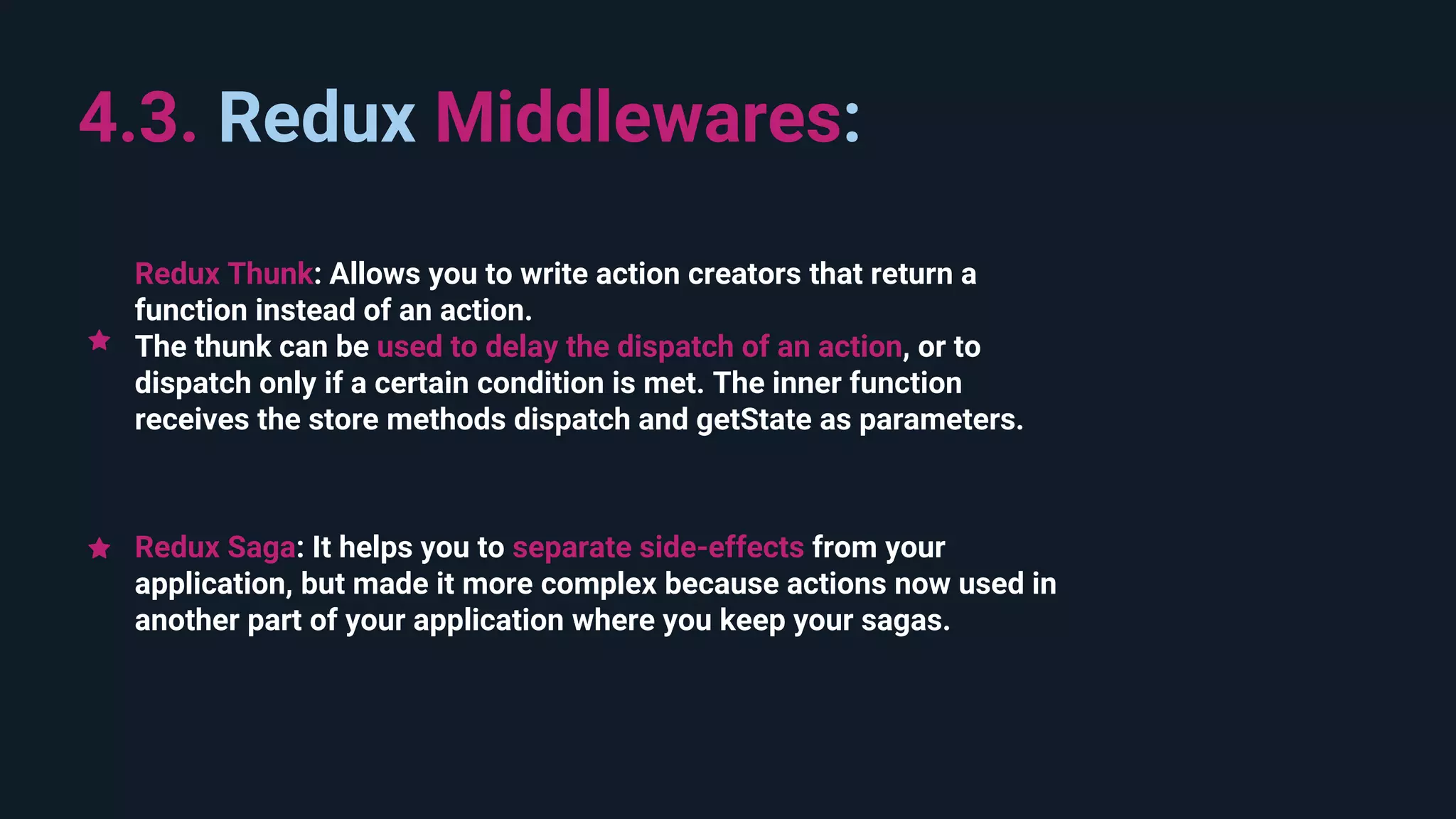 4.3. Redux Middlewares: Redux Saga: It helps you to separate side-effects from your application, but made it more complex because actions now used in another part of your application where you keep your sagas. Redux Thunk: Allows you to write action creators that return a function instead of an action. The thunk can be used to delay the dispatch of an action, or to dispatch only if a certain condition is met. The inner function receives the store methods dispatch and getState as parameters. 