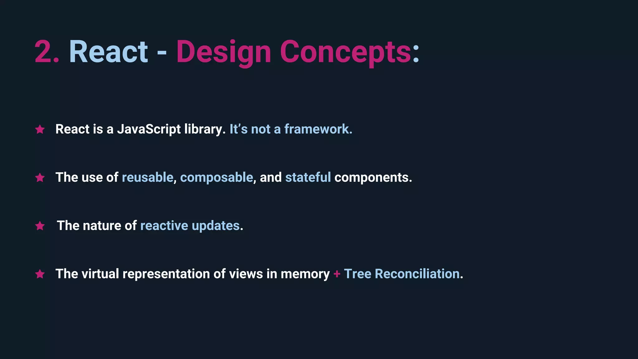 The use of reusable, composable, and stateful components. 2. React - Design Concepts:  The nature of reactive updates. The virtual representation of views in memory + Tree Reconciliation. React is a JavaScript library. It’s not a framework. 