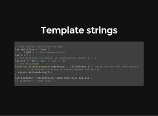 Template strings
// Can contain multiline strings
let multiline = `line 1
line2`; // and spaces matter
let x = 1;
// Can evaluate variables, or expressions inside ${...}
let str = `${x + 41}` // str = '42'
// Can be tagged
function firstString(stringsArray, ...allValues) { // using the new ES6 rest syntax
// allValues is array of values passed inside ${}
return stringsArray[0];
}
let firstStr = firstString `Some text ${x} bla-bla`;
// firstStr = 'Some text ';
 