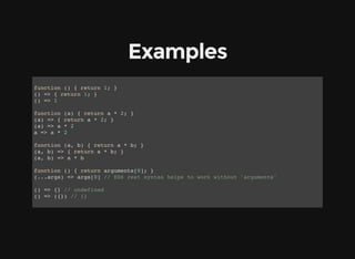 Examples
function () { return 1; }
() => { return 1; }
() => 1
function (a) { return a * 2; }
(a) => { return a * 2; }
(a) => a * 2
a => a * 2
function (a, b) { return a * b; }
(a, b) => { return a * b; }
(a, b) => a * b
function () { return arguments[0]; }
(...args) => args[0] // ES6 rest syntax helps to work without 'arguments'
() => {} // undefined
() => ({}) // {}
 