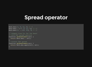 Spread operator
Math.max(-1, 5, 11, 3) // 11
Math.max(...[-1, 5, 11, 3]) // 11
Math.max(-1, ...[5, 11], 3) // 11
// example from Tic Tac Toe React
// with ES6 spread operator
function getMaxElement(arr) {
return Math.max(...arr);
}
// without ES6 spread
function getMaxElement(arr) {
return Math.max.apply(null, arr);
}
 