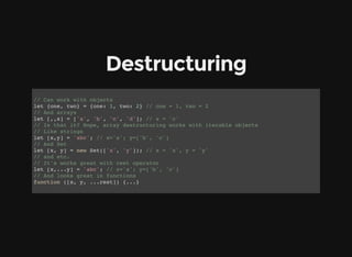 Destructuring
// Can work with objects
let {one, two} = {one: 1, two: 2} // one = 1, two = 2
// And arrays
let [,,x] = ['a', 'b', 'c', 'd']; // x = 'c'
// Is that it? Nope, array destructuring works with iterable objects
// Like strings
let [x,y] = 'abc'; // x='a'; y=['b', 'c']
// And Set
let [x, y] = new Set(['x', 'y']); // x = 'x', y = 'y'
// and etc.
// It's works great with rest operator
let [x,...y] = 'abc'; // x='a'; y=['b', 'c']
// And looks great in functions
function ([x, y, ...rest]) {...}
 