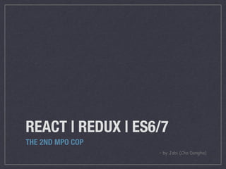 REACT | REDUX | ES6/7
THE 2ND MPO COP
– by Jabi (Cho Dongho)
 