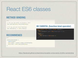 React ES6 classes
METHOD BINDING
RECOMMENED
https://facebook.github.io/react/docs/reusable-components.html#no-autobinding
export default class Counter extends Component { 
tick() { 
this.setState({ count: this.state.count + 1 }); 
} 
render() { 
return ( 
<div onClick={::this.tick} /> 
); 
} 
}
BE CAREFUL (function bind operator)
 
