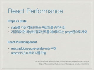React Performance
Props vs State
- state를가진컴포넌트는복잡도를증가시킴
- 가급적이면최상위컴포넌트를제외하고는props만으로제어
React.PureComponent
- react-addons-pure-render-mix구현
- reactv15.3.0부터사용가능
https://facebook.github.io/react/docs/pure-render-mixin.html
https://facebook.github.io/react/docs/advanced-performance.html
 