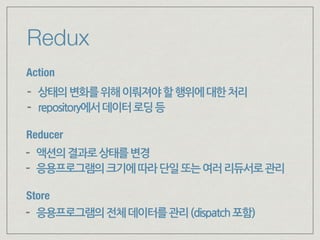 Redux
Action
Store
Reducer
- 상태의변화를위해이뤄져야할행위에대한처리
- repository에서데이터로딩등
- 액션의결과로상태를변경
- 응용프로그램의크기에따라단일또는여러리듀서로관리
- 응용프로그램의전체데이터를관리(dispatch포함)
 