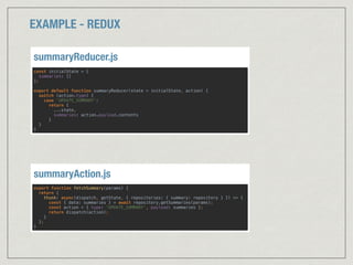 EXAMPLE - REDUX
export function fetchSummary(params) { 
return { 
thunk: async(dispatch, getState, { repositories: { summary: repository } }) => { 
const { data: summaries } = await repository.getSummaries(params); 
const action = { type: 'UPDATE_SUMMARY', payload: summaries }; 
return dispatch(action); 
} 
}; 
}
summaryAction.js
const initialState = { 
summaries: [] 
}; 
 
export default function summaryReducer(state = initialState, action) { 
switch (action.type) { 
case 'UPDATE_SUMMARY': 
return { 
...state, 
summaries: action.payload.contents 
} 
} 
}
summaryReducer.js
 