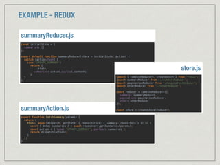 EXAMPLE - REDUX
export function fetchSummary(params) { 
return { 
thunk: async(dispatch, getState, { repositories: { summary: repository } }) => { 
const { data: summaries } = await repository.getSummaries(params); 
const action = { type: 'UPDATE_SUMMARY', payload: summaries }; 
return dispatch(action); 
} 
}; 
}
summaryAction.js
const initialState = { 
summaries: [] 
}; 
 
export default function summaryReducer(state = initialState, action) { 
switch (action.type) { 
case 'UPDATE_SUMMARY': 
return { 
...state, 
summaries: action.payload.contents 
} 
} 
}
summaryReducer.js
import { combineReducers, createStore } from 'redux'; 
import summaryReducer from './summaryReducer'; 
import paginationReducer from './paginationReducer'; 
import otherReducer from './otherReducer'; 
 
const reducer = combineReducers({ 
summary: summaryReducer, 
pagination: paginationReducer, 
other: otherReducer 
}); 
 
const store = createStore(reducer);
store.js
 