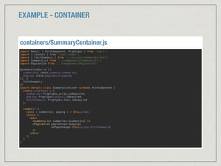 EXAMPLE - CONTAINER
import React, { PureComponent, PropTypes } from 'react'; 
import { connect } from 'react-redux'; 
import { fetchSummary } from '../actions/summaryAction'; 
import SummaryList from ‘../components/SummaryList’; 
import Pagination from ‘../components/Pagination’; 
 
@connect(state => ({ 
summaries: state.summary.summaries, 
paging: state.pagination.paging 
}), { 
fetchSummary 
}) 
export default class SummaryContainer extends PureComponent { 
static propTypes = { 
summaries: PropTypes.array.isRequired, 
paging: PropTypes.object.isRequired, 
fetchSummary: PropTypes.func.isRequired 
}; 
 
render() { 
const { summaries, paging } = this.props; 
return ( 
<div> 
<SummaryList summaries={summaries} /> 
<Pagination pagination={paging} 
onPageChange={this.props.fetchSummary} 
/> 
</div> 
); 
} 
} 
containers/SummaryContainer.js
 