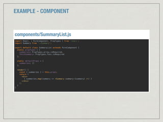 EXAMPLE - COMPONENT
import React, { PureComponent, PropTypes } from 'react'; 
import Summary from './Summary'; 
 
export default class SummaryList extends PureComponent { 
static propTypes = { 
summaries: PropTypes.array.isRequired, 
fetchSummary: PropTypes.func.isRequired 
};
 
static defaultProps = {
summaries: []
}; 
 
render() { 
const { summaries } = this.props; 
return ( 
<div> 
{ summaries.map(summary => <Summary summary={summary} />) } 
</div>  
); 
} 
} 
components/SummaryList.js
 